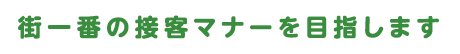 街一番の接客マナーを目指します